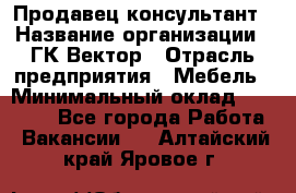 Продавец-консультант › Название организации ­ ГК Вектор › Отрасль предприятия ­ Мебель › Минимальный оклад ­ 15 000 - Все города Работа » Вакансии   . Алтайский край,Яровое г.